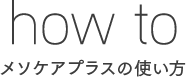 how to
メソケアプラスの使い方