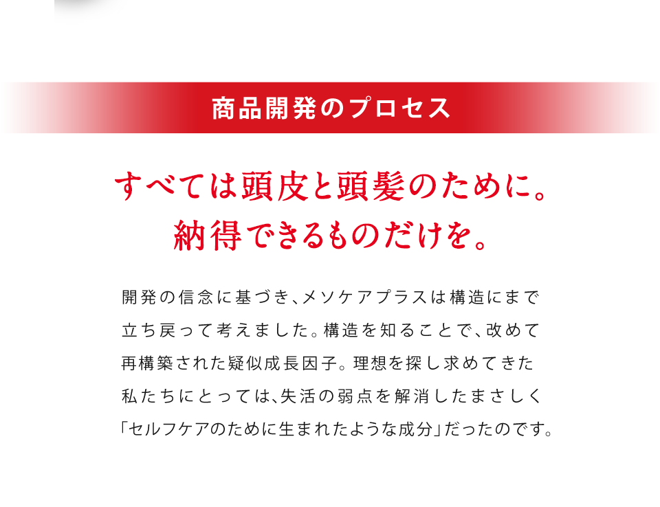 頭髪研究、発 のこだわり すべては頭皮と頭髪のために。納得できるものだけを。開発の信念に基づき、メソケアプラスは構造にまで立ち戻って考えました。構造を知れば、「再構築」された成長因子。理想を追求し続けてきた私たちにとっては、まさしく「セルフケアのために生まれたような成分」だったのです。