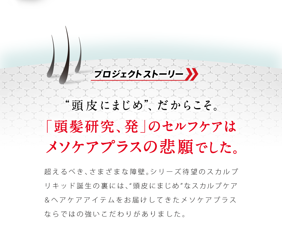 プロジェクトストーリー “頭皮にまじめ”、だからこそ。「頭髪研究、発」のセルフケアはメソケアプラスの悲願でした。超えるべき、さまざまな障壁。シリーズ待望のスカルプエッセンス誕生の裏には、“頭皮にまじめ”なスカルプケア&ヘアケアアイテムをお届けしてきたメソケアプラスならではの強いこだわりがありました。