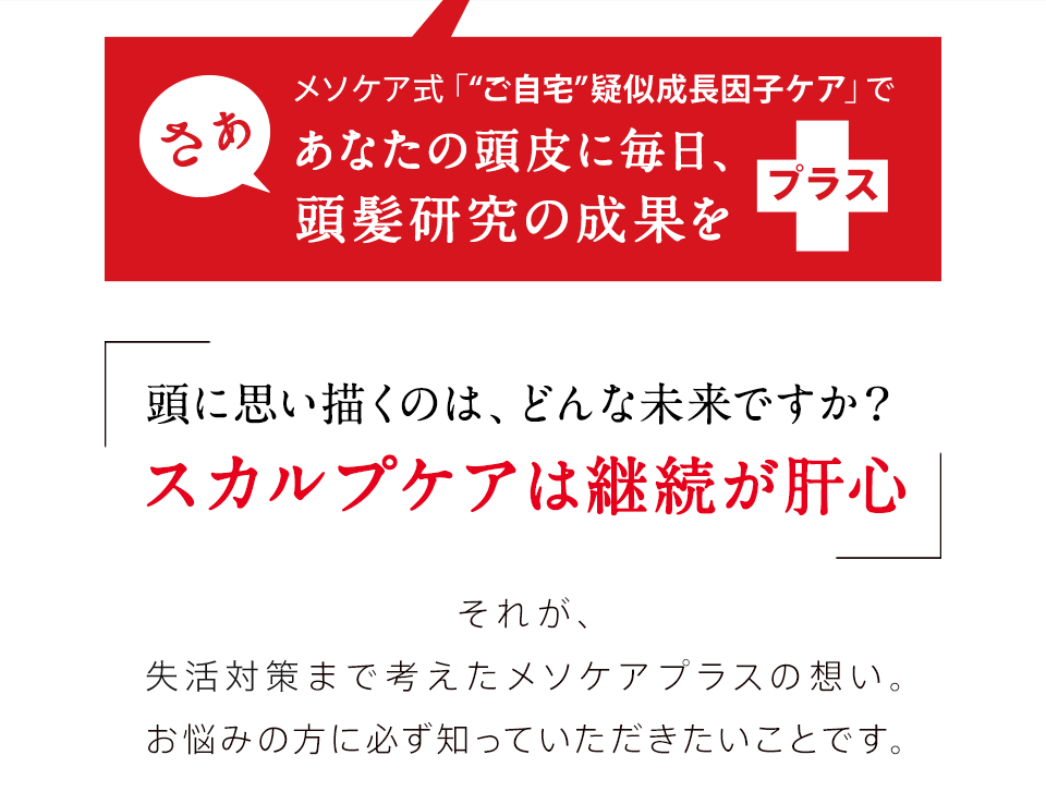 さぁ メソケア式 「ご自宅ヘア・プランニング」であなたの頭皮に毎日、頭髪研究の成果をプラス 頭に思い描くのは、どんな未来ですか？スカルプケアは継続が肝心 それが、因子構造まで考えたメソケアプラスの想い。お悩みの方に必ず知っていただきたいことです。