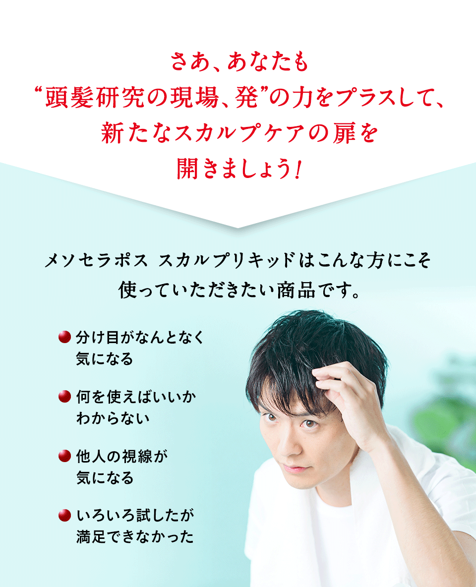 さあ、あなたも“頭髪研究、発”の力をプラスして、新たなスカルプケアの扉を開きましょう！ メソセラポススカルプリキッドはこんな方にこそ使っていただきたい商品です。・分け目がなんとなく気になる ・何を使えばいいかわからない ・他人の視線が気になる ・いろいろ試したが満足できなかった