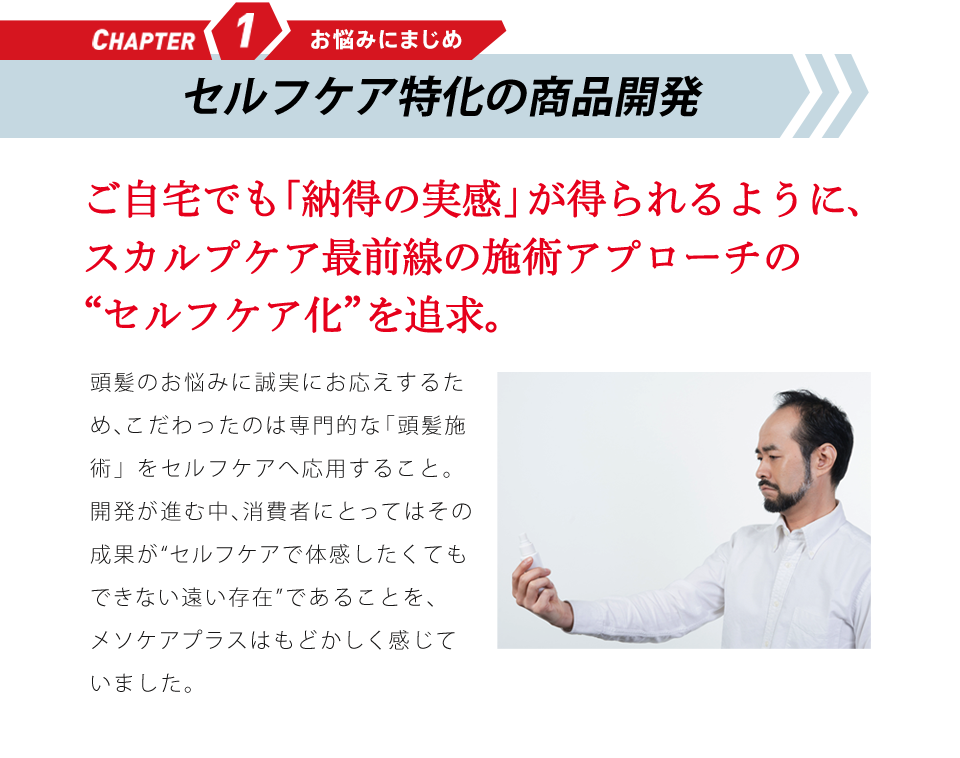 CHAPTER1 お悩みにまじめ 研究成果の応用に挑む ご自宅でも「納得の実感」が得られるように、頭髪研究の“セルフケア化”を追求。頭髪のお悩みに誠実にお応えするため、こだわったのは専門的な「頭髪研究」をセルフケアへ応用すること。研究が進歩するなか、消費者にとってはその成果が“体感したくてもできない遠い存在”であることを、メソケアプラスはもどかしく感じていました。