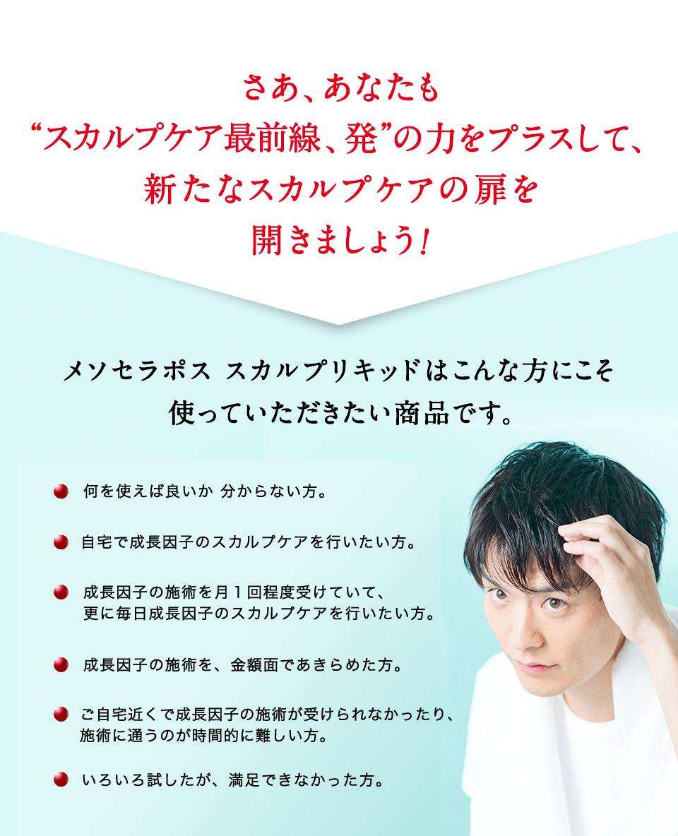 さあ、あなたも“頭髪研究、発”の力をプラスして、新たなスカルプケアの扉を開きましょう！ メソセラポススカルプリキッドはこんな方にこそ使っていただきたい商品です。・分け目がなんとなく気になる ・何を使えばいいかわからない ・他人の視線が気になる ・いろいろ試したが満足できなかった