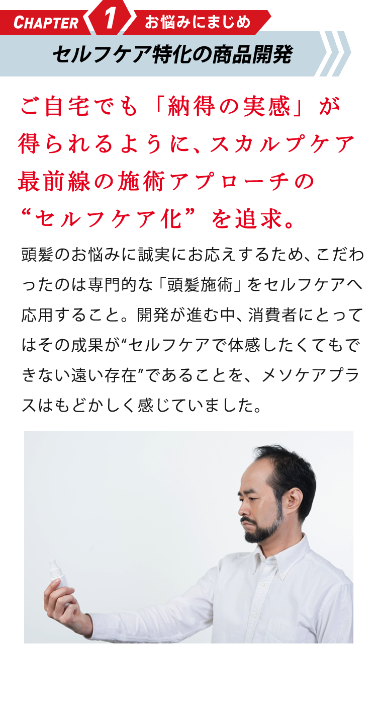CHAPTER1 お悩みにまじめ 研究成果の応用に挑む ご自宅でも「納得の実感」が得られるように、頭髪研究の“セルフケア化”を追求。頭髪のお悩みに誠実にお応えするため、こだわったのは専門的な「頭髪研究」をセルフケアへ応用すること。研究が進歩するなか、消費者にとってはその成果が“体感したくてもできない遠い存在”であることを、メソケアプラスはもどかしく感じていました。