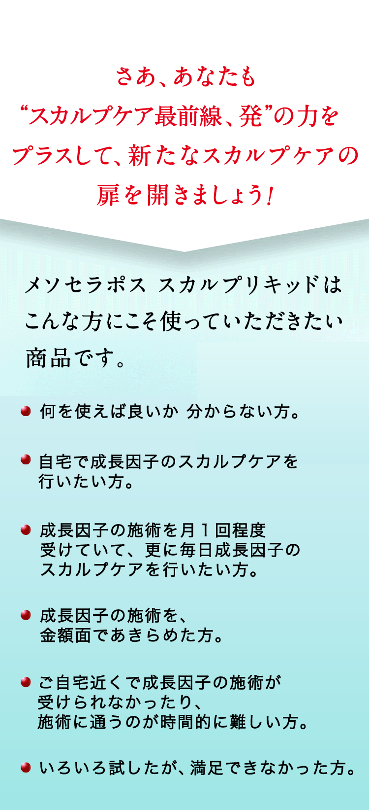 さあ、あなたも“頭髪研究、発”の力をプラスして、新たなスカルプケアの扉を開きましょう！ メソセラポススカルプリキッドはこんな方にこそ使っていただきたい商品です。・分け目がなんとなく気になる ・何を使えばいいかわからない ・他人の視線が気になる ・いろいろ試したが満足できなかった