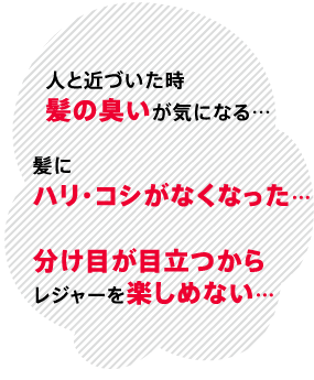 人と近づいた時髪の臭いが気になる…髪にハリ・コシがなくなった…分け目が目立つからレジャーを楽しめない…