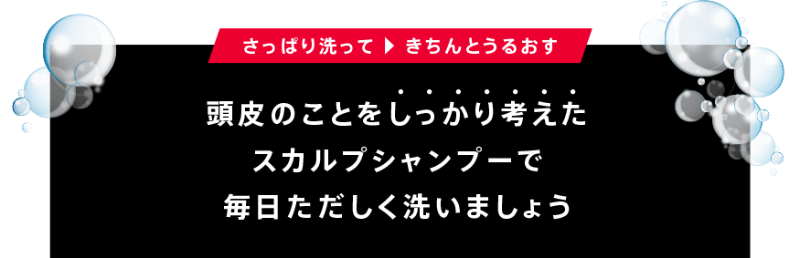 さっぱり洗って 　きちんとうるおす頭皮のことをしっかり考えたスカルプシャンプーで毎日ただしく洗いましょう