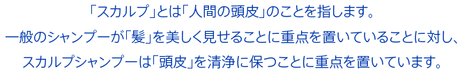 「スカルプ」とは「人間の頭皮」のことを指します。一般のシャンプーが「髪」を美しく見せることに重点を置いていることに対し、スカルプシャンプーは「頭皮」を清浄に保つことに重点を置いています。