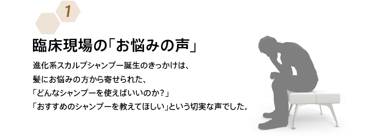 臨床現場の「お悩みの声」 進化系スカルプシャンプー誕生のきっかけは、髪にお悩みの方から寄せられた、「どんなシャンプーを使えばいいのか？」「おすすめのシャンプーを教えてほしい」という切実な声でした。