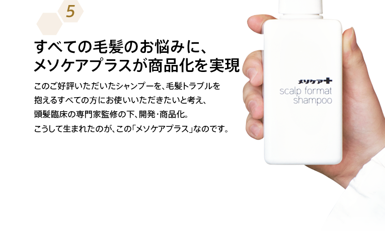 すべての毛髪のお悩みに、メソケアプラスが商品化を実現 このご好評いただいたシャンプーを、毛髪トラブルを抱えるすべての方にお使いいただきたいと考え、頭髪臨床の専門家監修の下、開発・商品化。こうして生まれたのが、この「メソケアプラス」なのです。