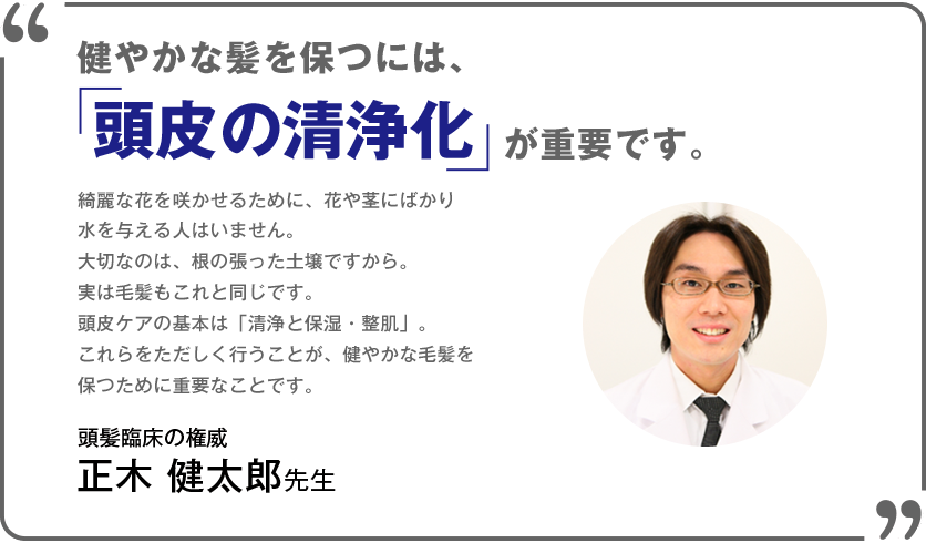 健やかな髪を保つには、「頭皮の清浄化」が重要です。綺麗な花を咲かせるために、花や茎にばかり水を与える人はいません。大切なのは、根の張った土壌ですから。実は毛髪もこれと同じです。頭皮ケアの基本は「清浄と保湿・整肌」。これらをただしく行うことが、健やかな毛髪を保つために重要なことです。頭髪臨床の権威正木 健太郎先生