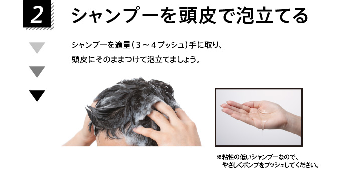2.シャンプーを頭皮で泡立てる シャンプーを適量（３～４プッシュ）手に取り、頭皮にそのままつけて泡立てましょう。 ※粘性の低いシャンプーなので、やさしくポンプをプッシュしてください。