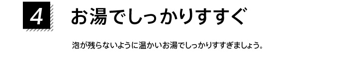 4.お湯でしっかりすすぐ 泡が残らないように温かいお湯でしっかりすすぎましょう。