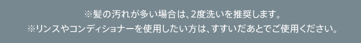 ※髪の汚れが多い場合は、2度洗いを推奨します。※リンスやコンディショナーを使用したい方は、すすいだあとでご使用ください。