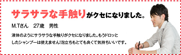 サラサラな手触りがクセになりました。 M.Tさん　27歳　男性 液体のようにサラサラな手触りがクセになりました。もうドロッとしたシャンプーは使えません！泡立ちもとても良くて気持ちいいです。