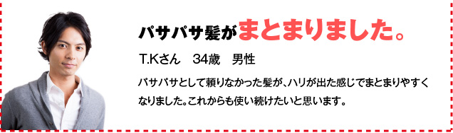 パサパサ髪がまとまりました。 T.Kさん　34歳　男性 パサパサとして頼りなかった髪が、ハリが出た感じでまとまりやすくなりました。これからも使い続けたいと思います。