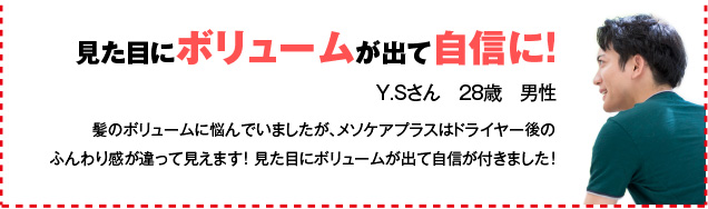 見た目にボリュームが出て自信に！ Y.Sさん　28歳　男性 髪のボリュームに悩んでいましたが、メソケアプラスはドライヤー後のふんわり感が違って見えます！ 見た目にボリュームが出て自信が付きました！