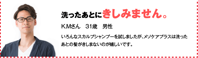 洗ったあとにきしみません。 K.Mさん　31歳　男性 いろんなスカルプシャンプーを試しましたが、メソケアプラスは洗ったあとの髪がきしまないのが嬉しいです。