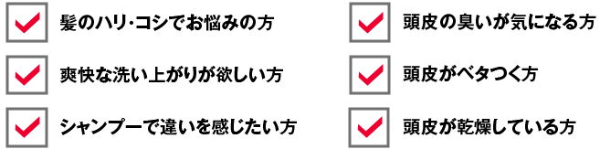 髪のハリ・コシでお悩みの方 爽快な洗い上がりが欲しい方 シャンプーで違いを感じたい方 頭皮の臭いが気になる方 頭皮がベタつく方 頭皮が乾燥している方