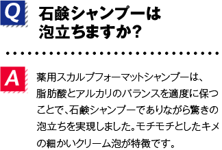 Q.石鹸シャンプーは泡立ちますか？A.薬用スカルプフォーマットシャンプーは、脂肪酸とアルカリのバランスを適度に保つことで、石鹸シャンプーでありながら驚きの泡立ちを実現しました。モチモチとしたキメの細かいクリーム泡が特徴です。