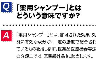 Q.「薬用シャンプー」とはどういう意味ですか？A.「薬用シャンプー」とは、許可された効果・効能に有効な成分が、一定の濃度で配合されているものを指します。医薬品医療機器等法の分類上では「医薬部外品」に該当します。