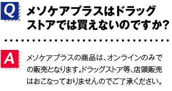 Q.メソケアプラスはドラッグストアでは買えないのですか？A.メソケアプラスの商品は、オンラインのみでの販売となります。ドラッグストア等、店頭販売はおこなっておりませんのでご了承ください。