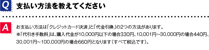 Q.支払い方法を教えてくださいA.お支払い方法は「クレジットカード決済」と「代金引換」の２つの方法があります。※「代引き手数料」は、購入代金が10,000円以下の場合324円、10,001円～30,000円の場合432円、30,001円～100,000円の場合648円となります（すべて税込です）。