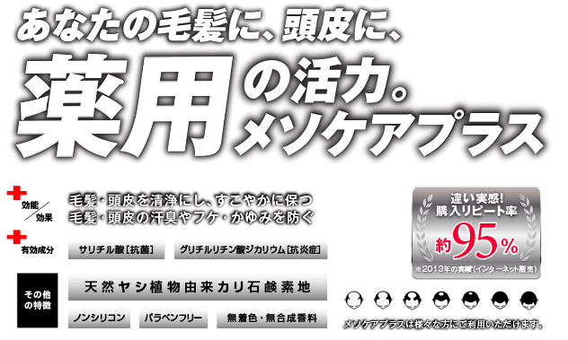 あなたの毛髪に、頭皮に、薬用の活力。メソケアプラス 効能/効果 毛髪・頭皮を清浄にし、すこやかに保つ 毛髪・頭皮の汗臭やフケ・かゆみを防ぐ 有効成分 サリチル酸[抗菌] グリチルリチン酸ジカリウム[抗炎症] その他の特徴 天然ヤシ植物由来カリ石鹸素地 ノンシリコン パラペンフリー 無着色・無合成香料 違い実感！購入リピート率約95％ メソケアプラスは様々な方にご利用いただけます。