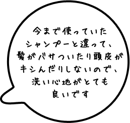 今まで使っていたシャンプーと違って、髪がバサついたり頭皮がキシんだりしないので、洗い心地がとても良いです