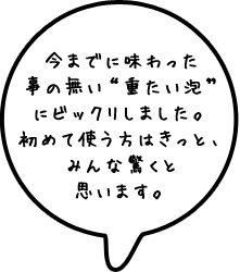 今までに味わった事の無い“重たい泡”にビックリしました。初めて使う方はきっと、みんな驚くと思います。