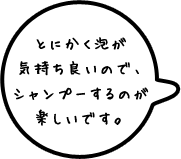 とにかく泡が気持ち良いので、シャンプーするのが楽しいです。