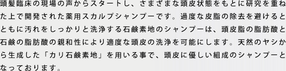 頭髪臨床の現場の声からスタートし、さまざまな頭皮状態をもとに研究を重ねた上で開発されたスカルプシャンプーです。過度な皮脂の除去を避けるとともに汚れをしっかりと洗浄する石鹸素地のシャンプーは、頭皮脂の脂肪酸と石鹸の脂肪酸の親和性により適度な頭皮の洗浄を可能にします。天然のヤシから生成した「カリ石鹸素地」を用いる事で、頭皮に優しい組成のシャンプーとなっております。