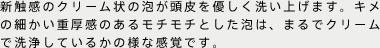 新触感のクリーム状の泡が頭皮を優しく洗い上げます。キメの細かい重厚感のあるモチモチとした泡は、まるでクリームで洗浄しているかの様な感覚です。