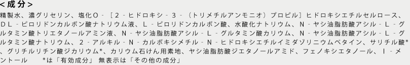 <成分>水、グリセリン、カリ石ケン素地、コカミドDEA、ココイルグルタミン酸TEA、 ココアンホ酢酸Na、ココイルグルタミン酸K、PCA -Na、フェノキシエタノール、 ココイルグルタミン酸Na、ポリクオタニウム-10、メントール、塩化Na 