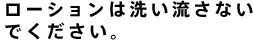 ローションは洗い流さないでください。