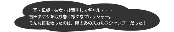 上司・母親・彼女・後輩そしてギャル・・・吉田タケシを取り巻く様々なプレッシャー。そんな彼を救ったのは、噂のあのスカルプシャンプーだった！